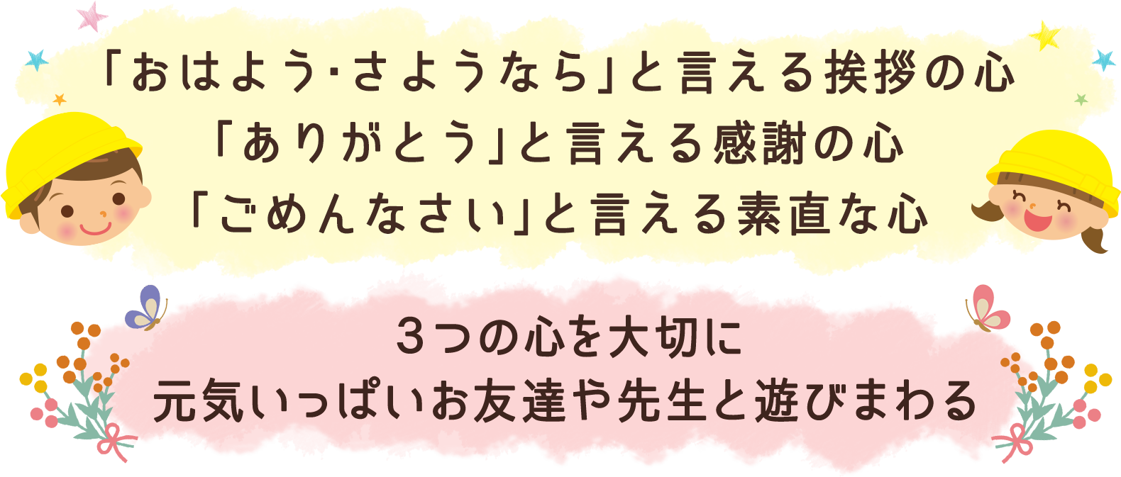 「おはよう・さようなら」と言える挨拶の心 「ありがとう」と言える感謝の心 「ごめんなさい」と言える素直な心 ３つの心を大切に元気いっぱいお友達や先生と遊びまわる