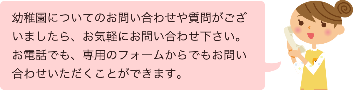 幼稚園についてのお問い合わせや質問がございましたら、お気軽にお問い合わせ下さい。お電話でも、専用のフォームからでもお問い合わせいただくことができます。