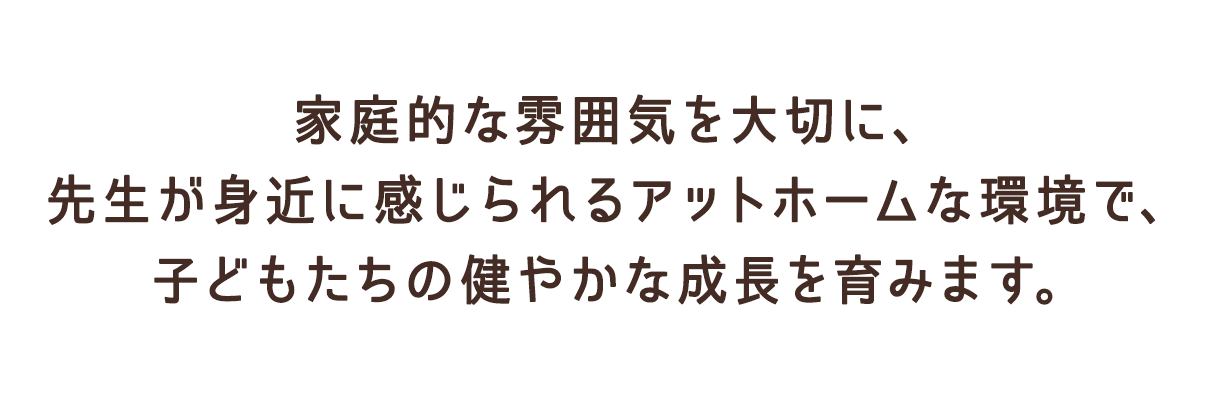 家庭的な雰囲気を大切に、先生が身近に感じられるアットホームな環境で、子どもたちの健やかな成長を育みます。